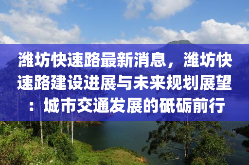 潍坊快速路最新消息，潍坊快速路建设进展与未来规划展望：城市交通发展的砥砺前行