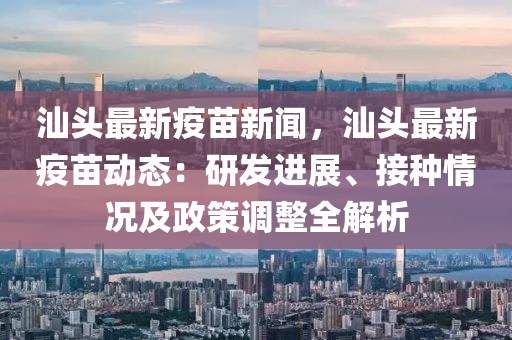 汕头最新疫苗新闻，汕头最新疫苗动态：研发进展、接种情况及政策调整全解析