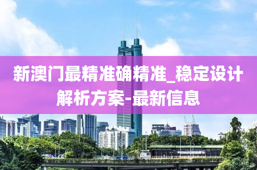 新澳门最精准确精准_稳定设计解析方案-最新信息