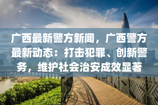 广西最新警方新闻，广西警方最新动态：打击犯罪、创新警务，维护社会治安成效显著