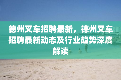 德州叉车招聘最新，德州叉车招聘最新动态及行业趋势深度解读