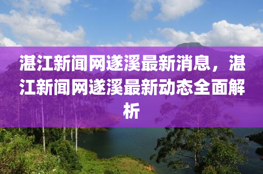 湛江新闻网遂溪最新消息，湛江新闻网遂溪最新动态全面解析
