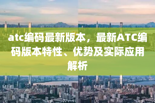 atc编码最新版本，最新ATC编码版本特性、优势及实际应用解析