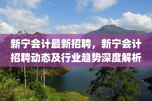 新宁会计最新招聘，新宁会计招聘动态及行业趋势深度解析