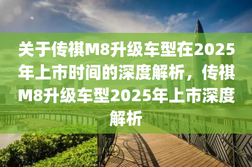 关于传祺M8升级车型在2025年上市时间的深度解析，传祺M8升级车型2025年上市深度解析