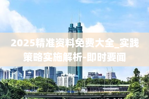 2025精准资料免费大全_实践策略实施解析-即时要闻