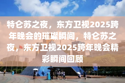 特仑苏之夜，东方卫视2025跨年晚会的璀璨瞬间，特仑苏之夜，东方卫视2025跨年晚会精彩瞬间回顾