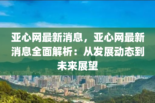 亚心网最新消息，亚心网最新消息全面解析：从发展动态到未来展望