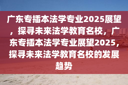广东专插本法学专业2025展望，探寻未来法学教育名校，广东专插本法学专业展望2025，探寻未来法学教育名校的发展趋势
