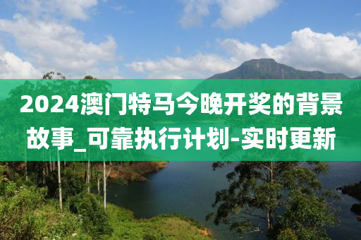 2024澳门特马今晚开奖的背景故事_可靠执行计划-实时更新