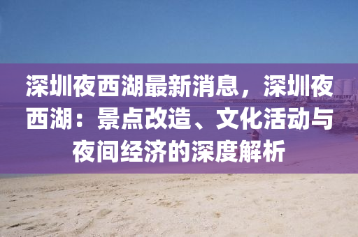 深圳夜西湖最新消息，深圳夜西湖：景点改造、文化活动与夜间经济的深度解析