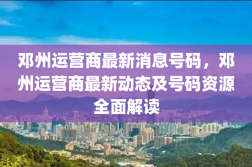 邓州运营商最新消息号码，邓州运营商最新动态及号码资源全面解读