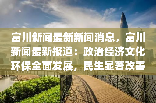 富川新闻最新新闻消息，富川新闻最新报道：政治经济文化环保全面发展，民生显著改善