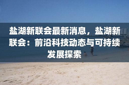 盐湖新联会最新消息，盐湖新联会：前沿科技动态与可持续发展探索