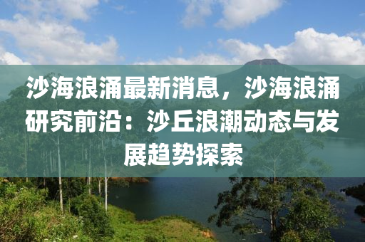 沙海浪涌最新消息，沙海浪涌研究前沿：沙丘浪潮动态与发展趋势探索