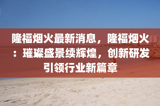 隆福烟火最新消息，隆福烟火：璀璨盛景续辉煌，创新研发引领行业新篇章