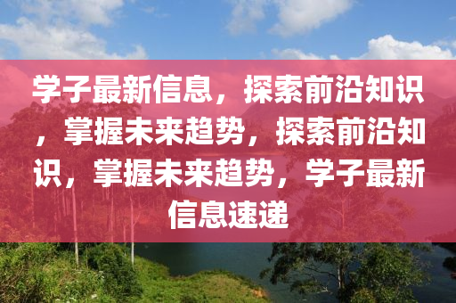 学子最新信息，探索前沿知识，掌握未来趋势，探索前沿知识，掌握未来趋势，学子最新信息速递