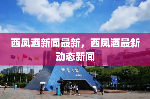 西凤酒新闻最新，西凤酒最新动态新闻