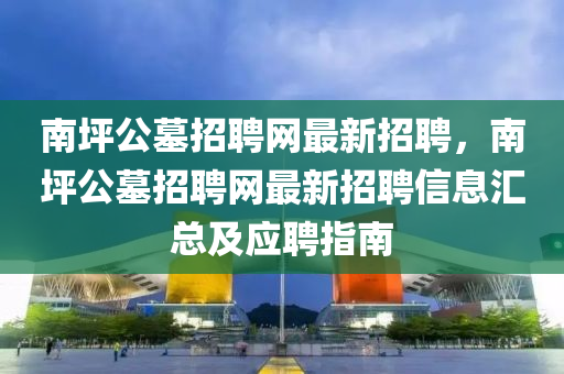 南坪公墓招聘网最新招聘，南坪公墓招聘网最新招聘信息汇总及应聘指南