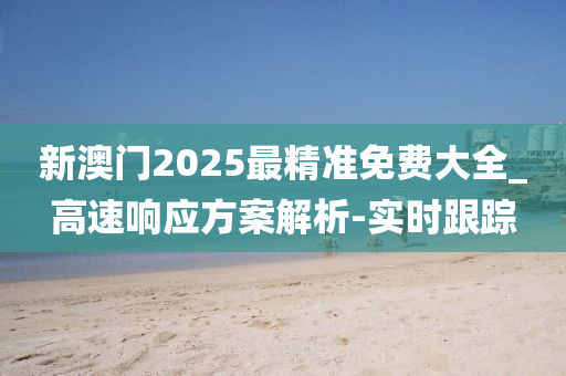新澳门2025最精准免费大全_高速响应方案解析-实时跟踪