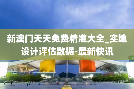 新澳门天天免费精准大全_实地设计评估数据-最新快讯