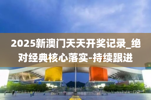 2025新澳门天天开奖记录_绝对经典核心落实-持续跟进