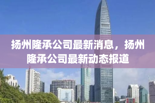 扬州隆承公司最新消息，扬州隆承公司最新动态报道