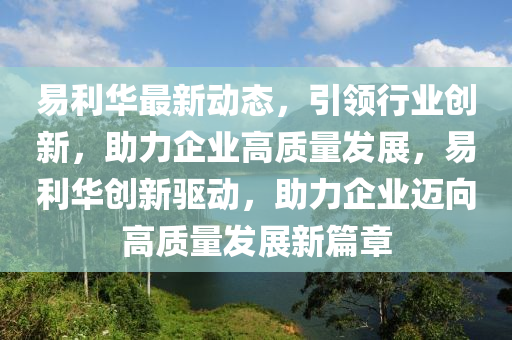 易利华最新动态，引领行业创新，助力企业高质量发展，易利华创新驱动，助力企业迈向高质量发展新篇章