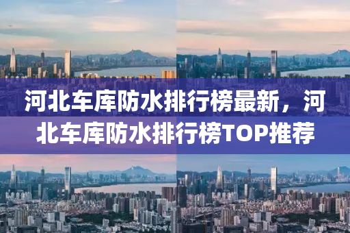 河北车库防水排行榜最新，河北车库防水排行榜TOP推荐