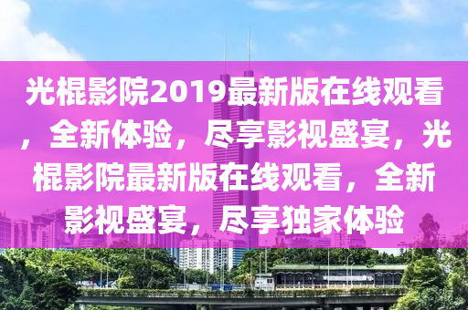 光棍影院2019最新版在线观看，全新体验，尽享影视盛宴，光棍影院最新版在线观看，全新影视盛宴，尽享独家体验