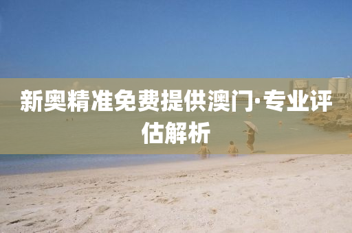 新奥精准免费提供澳门·专业评估解析