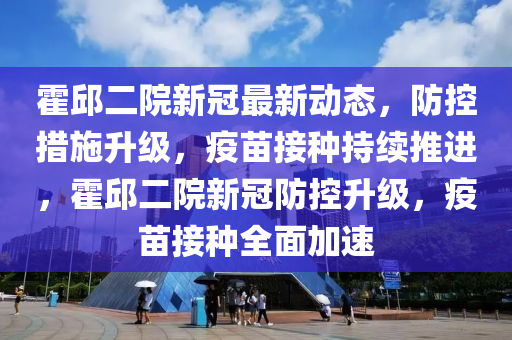 霍邱二院新冠最新动态，防控措施升级，疫苗接种持续推进，霍邱二院新冠防控升级，疫苗接种全面加速