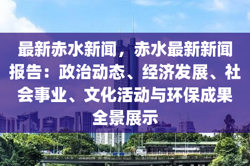 最新赤水新闻，赤水最新新闻报告：政治动态、经济发展、社会事业、文化活动与环保成果全景展示