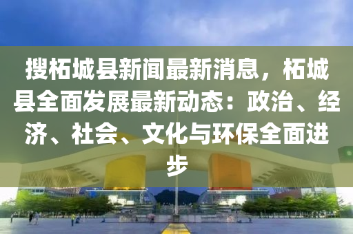 搜柘城县新闻最新消息，柘城县全面发展最新动态：政治、经济、社会、文化与环保全面进步