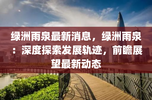 绿洲雨泉最新消息，绿洲雨泉：深度探索发展轨迹，前瞻展望最新动态