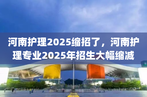 河南护理2025缩招了，河南护理专业2025年招生大幅缩减