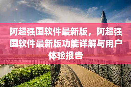 阿超强国软件最新版，阿超强国软件最新版功能详解与用户体验报告