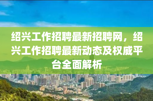 绍兴工作招聘最新招聘网，绍兴工作招聘最新动态及权威平台全面解析