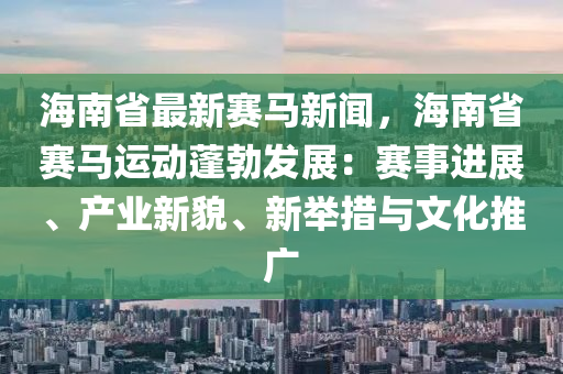 海南省最新赛马新闻，海南省赛马运动蓬勃发展：赛事进展、产业新貌、新举措与文化推广