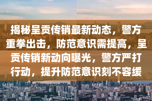 揭秘呈贡传销最新动态，警方重拳出击，防范意识需提高，呈贡传销新动向曝光，警方严打行动，提升防范意识刻不容缓