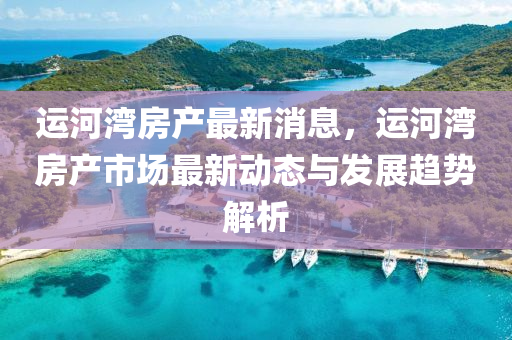 运河湾房产最新消息，运河湾房产市场最新动态与发展趋势解析