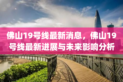 佛山19号线最新消息，佛山19号线最新进展与未来影响分析