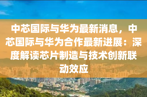中芯国际与华为最新消息，中芯国际与华为合作最新进展：深度解读芯片制造与技术创新联动效应