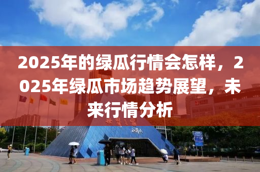 2025年的绿瓜行情会怎样，2025年绿瓜市场趋势展望，未来行情分析