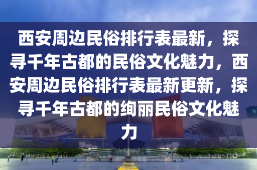 西安周边民俗排行表最新，探寻千年古都的民俗文化魅力，西安周边民俗排行表最新更新，探寻千年古都的绚丽民俗文化魅力