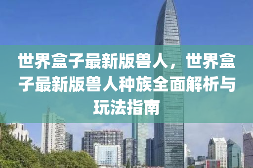 世界盒子最新版兽人，世界盒子最新版兽人种族全面解析与玩法指南