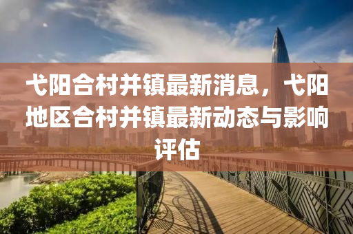 弋阳合村并镇最新消息，弋阳地区合村并镇最新动态与影响评估
