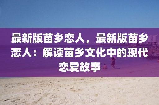 最新版苗乡恋人，最新版苗乡恋人：解读苗乡文化中的现代恋爱故事