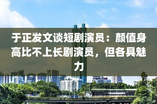 于正发文谈短剧演员：颜值身高比不上长剧演员，但各具魅力