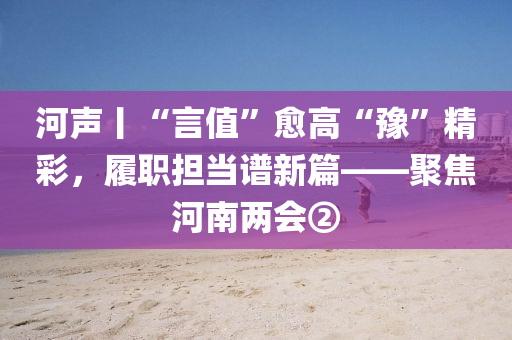 河声丨“言值”愈高“豫”精彩，履职担当谱新篇——聚焦河南两会②
